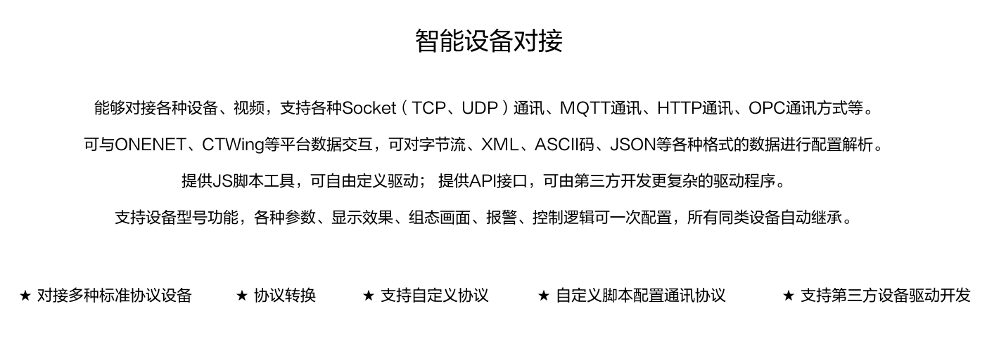 能够对接各种设备、视频，支持各种SocKet(TCP、UDP)通讯、MOTT通讯、HTTP通讯、OPC通讯方式等。 可与ONENET、CTWing等平台数据交互，可对字节流、XML、ASCI码、JSON等各种格式的数据进行配置解析。 提供JS脚本工具，可自由定义驱动;提供API接口，可由第三方开发更复杂的驱动程序。 支持设备型号功能，各种参数、显示效果、组态画面、报警、控制逻辑可一次配置，所有同类设备自动继承。